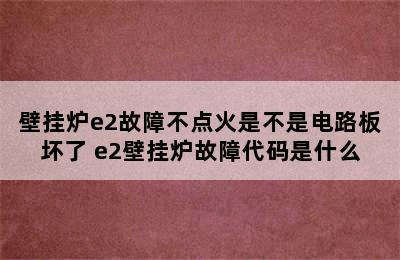 壁挂炉e2故障不点火是不是电路板坏了 e2壁挂炉故障代码是什么